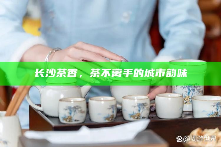 长沙茶香,茶不离手的城市韵味