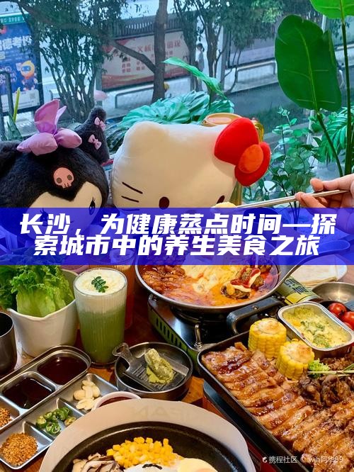 长沙，为健康蒸点时间—探索城市中的养生美食之旅